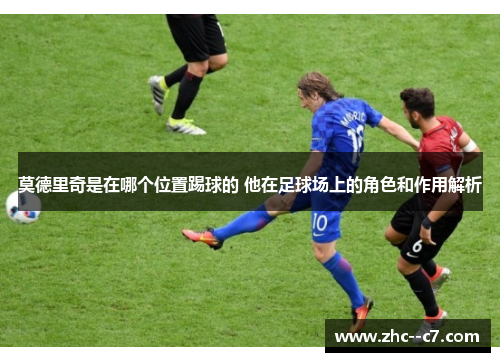 莫德里奇是在哪个位置踢球的 他在足球场上的角色和作用解析