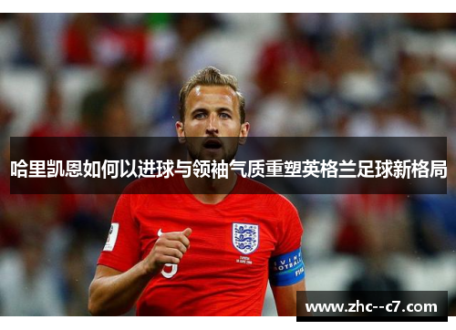 哈里凯恩如何以进球与领袖气质重塑英格兰足球新格局