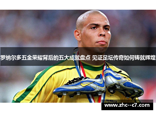 罗纳尔多五金荣耀背后的五大成就盘点 见证足坛传奇如何铸就辉煌