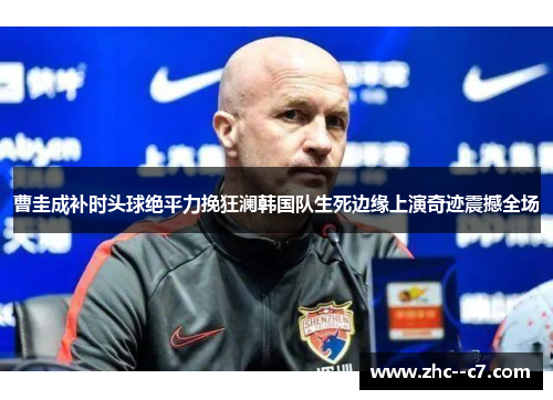 曹圭成补时头球绝平力挽狂澜韩国队生死边缘上演奇迹震撼全场