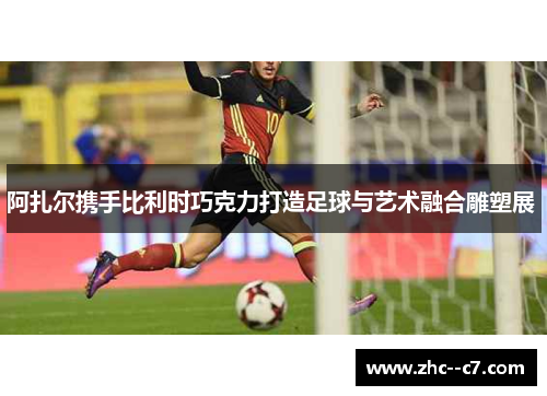 阿扎尔携手比利时巧克力打造足球与艺术融合雕塑展 