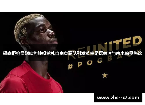 福森拒绝曼联续约转投蒙扎自由身离队引发英意足坛关注与未来前景热议