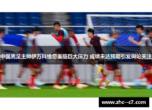 中国男足主帅伊万科维奇面临巨大压力 成绩未达预期引发舆论关注