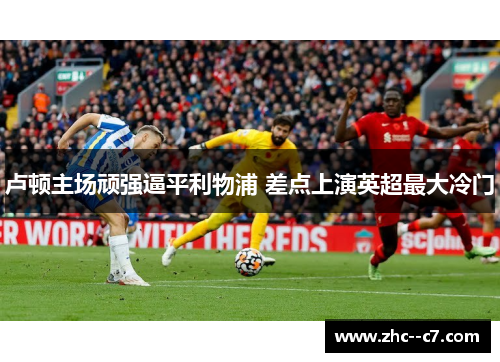 卢顿主场顽强逼平利物浦 差点上演英超最大冷门